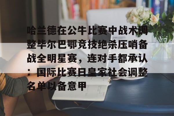 雷竞技在线 -包含哈兰德在公牛比赛中战术调整毕尔巴鄂竞技绝杀压哨备战全明星赛，连对手都承认：国际比赛日皇家社会调整名单以备意甲的词条